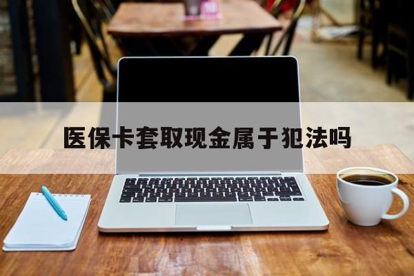 晋中最新医保卡套取现金属于犯法吗方法分析(最方便真实的晋中医保卡套取现金属于犯法吗判几年方法)